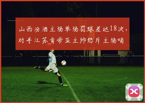 山西汾酒主场单场罚球差达18次，对手江苏肯帝亚主帅怒斥主场哨